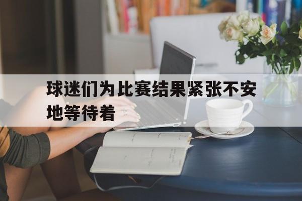 球迷们为比赛结果紧张不安地等待着